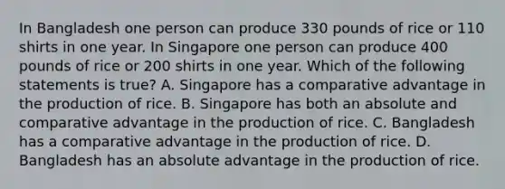 In Bangladesh one person can produce 330 pounds of rice or 110 shirts in one year. In Singapore one person can produce 400 pounds of rice or 200 shirts in one year. Which of the following statements is true? A. Singapore has a comparative advantage in the production of rice. B. Singapore has both an absolute and comparative advantage in the production of rice. C. Bangladesh has a comparative advantage in the production of rice. D. Bangladesh has an absolute advantage in the production of rice.