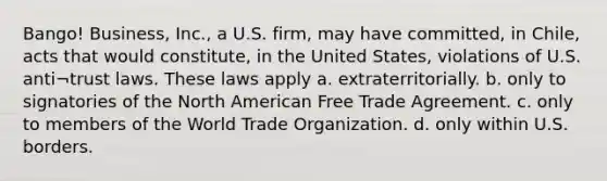 Bango! Business, Inc., a U.S. firm, may have committed, in Chile, acts that would constitute, in the United States, violations of U.S. anti¬trust laws. These laws apply a. extraterritorially. b. only to signatories of the North American Free Trade Agreement. c. only to members of the World Trade Organization. d. only within U.S. borders.