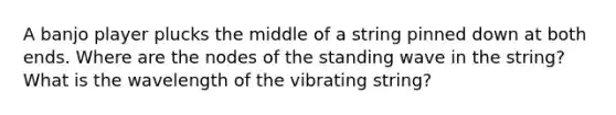 A banjo player plucks the middle of a string pinned down at both ends. Where are the nodes of the standing wave in the string? What is the wavelength of the vibrating string?