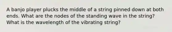 A banjo player plucks the middle of a string pinned down at both ends. What are the nodes of the standing wave in the string? What is the wavelength of the vibrating string?