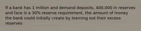 If a bank has 1 million and demand deposits, 400,000 in reserves and face is a 30% reserve requirement, the amount of money the bank could initially create by learning out their excess reserves