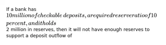 If a bank has​ 10 million of checkable​ deposits, a required reserve ratio of 10​ percent, and it holds​2 million in​ reserves, then it will not have enough reserves to support a deposit outflow of