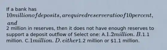 If a bank has 10 million of deposits, a required reserve ratio of 10 percent, and2 million in reserves, then it does not have enough reserves to support a deposit outflow of Select one: A.1.2 million. B.1.1 million. C.1 million. D.either1.2 million or 1.1 million.