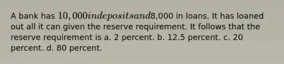 A bank has 10,000 in deposits and8,000 in loans. It has loaned out all it can given the reserve requirement. It follows that the reserve requirement is a. 2 percent. b. 12.5 percent. c. 20 percent. d. 80 percent.