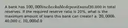 A bank has 100,000 in checkable deposits and30,000 in total reserves. If the required reserve ratio is 20%, what is the maximum amount of loans this bank can create? a. 20,000 b.40,000 c. 10,000 d.0