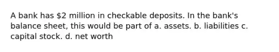 A bank has 2 million in checkable deposits. In the bank's balance sheet, this would be part of a. assets. b. liabilities c. capital stock. d. net worth