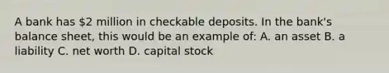 A bank has 2 million in checkable deposits. In the bank's balance sheet, this would be an example of: A. an asset B. a liability C. net worth D. capital stock