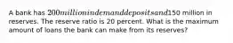 A bank has 200 million in demand deposits and150 million in reserves. The reserve ratio is 20 percent. What is the maximum amount of loans the bank can make from its reserves?