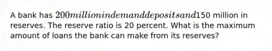 A bank has 200 million in demand deposits and150 million in reserves. The reserve ratio is 20 percent. What is the maximum amount of loans the bank can make from its reserves?