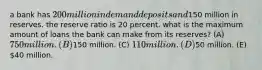 a bank has 200 million in demand deposits and150 million in reserves. the reserve ratio is 20 percent. what is the maximum amount of loans the bank can make from its reserves? (A) 750 million. (B)150 million. (C) 110 million. (D)50 million. (E) 40 million.