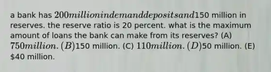 a bank has 200 million in demand deposits and150 million in reserves. the reserve ratio is 20 percent. what is the maximum amount of loans the bank can make from its reserves? (A) 750 million. (B)150 million. (C) 110 million. (D)50 million. (E) 40 million.