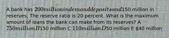 A bank has 200 million in demand deposits and150 million in reserves. The reserve ratio is 20 percent. What is the maximum amount of loans the bank can make from its reserves? A 750 million B150 million C 110 million D50 million E 40 million