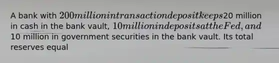 A bank with 200 million in transaction deposit keeps20 million in cash in the bank vault, 10 million in deposits at the Fed, and10 million in government securities in the bank vault. Its total reserves equal