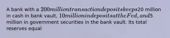 A bank with a 200 million transaction deposits keeps20 million in cash in bank vault, 10 million in deposits at the Fed, and5 million in government securities in the bank vault. Its total reserves equal