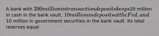 A bank with 200 million in transaction deposits keeps20 million in cash in the bank vault, 10 million in deposits at the Fed, and10 million in government securities in the bank vault. Its total reserves equal