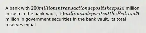 A bank with 200 million in transaction deposits keeps20 million in cash in the bank vault, 10 million in deposits at the Fed, and5 million in government securities in the bank vault. Its total reserves equal