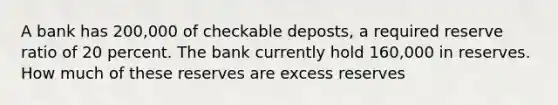 A bank has 200,000 of checkable deposts, a required reserve ratio of 20 percent. The bank currently hold 160,000 in reserves. How much of these reserves are excess reserves