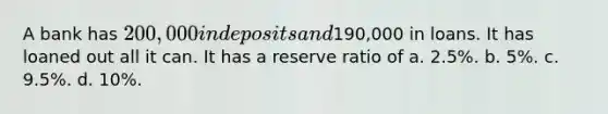 A bank has 200,000 in deposits and190,000 in loans. It has loaned out all it can. It has a reserve ratio of a. 2.5%. b. 5%. c. 9.5%. d. 10%.