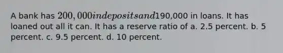 A bank has 200,000 in deposits and190,000 in loans. It has loaned out all it can. It has a reserve ratio of a. 2.5 percent. b. 5 percent. c. 9.5 percent. d. 10 percent.