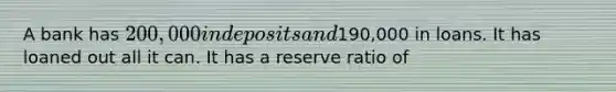 A bank has 200,000 in deposits and190,000 in loans. It has loaned out all it can. It has a reserve ratio of