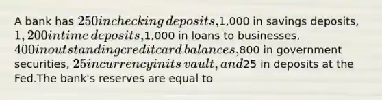 A bank has​ 250 in checking​ deposits,1,000 in savings​ deposits, 1,200 in time​ deposits,1,000 in loans to​ businesses, 400 in outstanding credit card​ balances,800 in government​ securities, 25 in currency in its​ vault, and​25 in deposits at the Fed.The​ bank's reserves are equal to