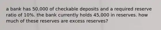 a bank has 50,000 of checkable deposits and a required reserve ratio of 10%. the bank currently holds 45,000 in reserves. how much of these reserves are excess reserves?