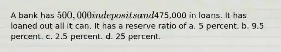 A bank has 500,000 in deposits and475,000 in loans. It has loaned out all it can. It has a reserve ratio of a. ﻿﻿﻿5 percent. b. ﻿﻿﻿9.5 percent. c. ﻿﻿﻿2.5 percent. d. 25 percent.