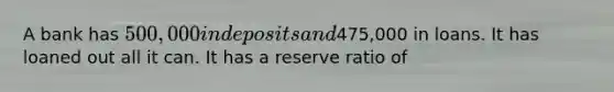 A bank has 500,000 in deposits and475,000 in loans. It has loaned out all it can. It has a reserve ratio of