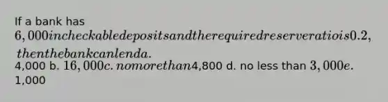 If a bank has 6,000 in checkable deposits and the required reserve ratio is 0.2, then the bank can lend a.4,000 b. 16,000 c. no more than4,800 d. no less than 3,000 e.1,000