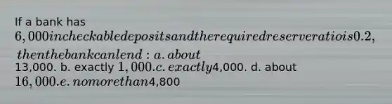 If a bank has 6,000 in checkable deposits and the required reserve ratio is 0.2, then the bank can lend: a. about13,000. b. exactly 1,000. c. exactly4,000. d. about 16,000. e. no more than4,800