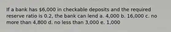 If a bank has 6,000 in checkable deposits and the required reserve ratio is 0.2, the bank can lend a. 4,000 b. 16,000 c. no more than 4,800 d. no less than 3,000 e. 1,000