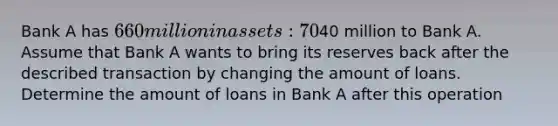 Bank A has ⁢660 million in assets: 70% of them are loans, 25% are bonds, and 5% are reserves. Suppose the central bank makes some open market operations and sells bonds for⁢40 million to Bank A. Assume that Bank A wants to bring its reserves back after the described transaction by changing the amount of loans. Determine the amount of loans in Bank A after this operation