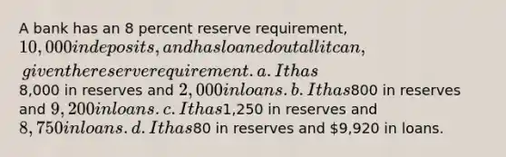 A bank has an 8 percent reserve requirement, 10,000 in deposits, and has loaned out all it can, given the reserve requirement. a. It has8,000 in reserves and 2,000 in loans. b. It has800 in reserves and 9,200 in loans. c. It has1,250 in reserves and 8,750 in loans. d. It has80 in reserves and 9,920 in loans.