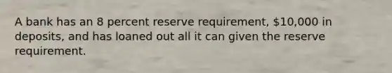 A bank has an 8 percent reserve requirement, 10,000 in deposits, and has loaned out all it can given the reserve requirement.