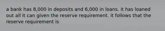 a bank has 8,000 in deposits and 6,000 in loans. it has loaned out all it can given the reserve requirement. it follows that the reserve requirement is