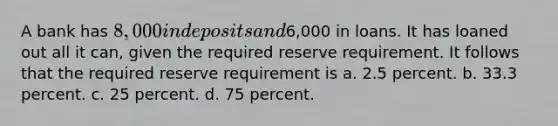 A bank has 8,000 in deposits and6,000 in loans. It has loaned out all it can, given the required reserve requirement. It follows that the required reserve requirement is a. 2.5 percent. b. 33.3 percent. c. 25 percent. d. 75 percent.