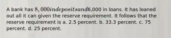 A bank has 8,000 in deposits and6,000 in loans. It has loaned out all it can given the reserve requirement. It follows that the reserve requirement is a. 2.5 percent. b. 33.3 percent. c. 75 percent. d. 25 percent.