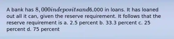 A bank has 8,000 in deposits and6,000 in loans. It has loaned out all it can, given the reserve requirement. It follows that the reserve requirement is a. 2.5 percent b. 33.3 percent c. 25 percent d. 75 percent