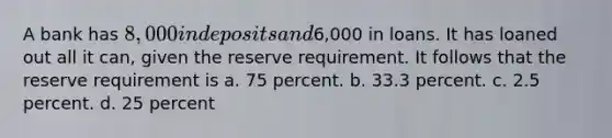 A bank has 8,000 in deposits and6,000 in loans. It has loaned out all it can, given the reserve requirement. It follows that the reserve requirement is a. 75 percent. b. 33.3 percent. c. 2.5 percent. d. 25 percent