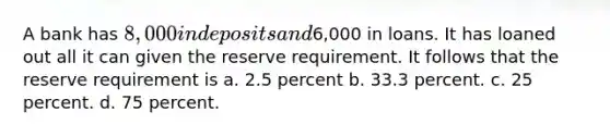 A bank has 8,000 in deposits and6,000 in loans. It has loaned out all it can given the reserve requirement. It follows that the reserve requirement is a. 2.5 percent b. 33.3 percent. c. 25 percent. d. 75 percent.