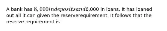 A bank has 8,000 in deposits and6,000 in loans. It has loaned out all it can given the reserverequirement. It follows that the reserve requirement is