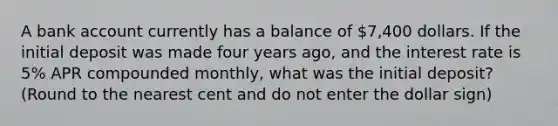 A bank account currently has a balance of 7,400 dollars. If the initial deposit was made four years ago, and the interest rate is 5% APR compounded monthly, what was the initial deposit? (Round to the nearest cent and do not enter the dollar sign)