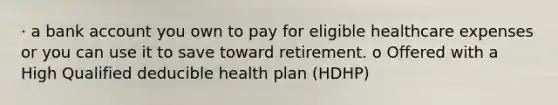 · a bank account you own to pay for eligible healthcare expenses or you can use it to save toward retirement. o Offered with a High Qualified deducible health plan (HDHP)