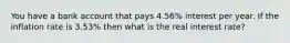 You have a bank account that pays 4.56% interest per year. If the inflation rate is 3.53% then what is the real interest rate?