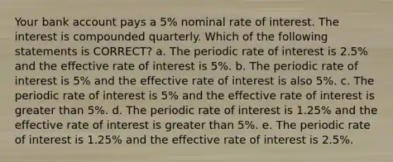 Your bank account pays a 5% nominal rate of interest. The interest is compounded quarterly. Which of the following statements is CORRECT? a. The periodic rate of interest is 2.5% and the effective rate of interest is 5%. b. The periodic rate of interest is 5% and the effective rate of interest is also 5%. c. The periodic rate of interest is 5% and the effective rate of interest is greater than 5%. d. The periodic rate of interest is 1.25% and the effective rate of interest is greater than 5%. e. The periodic rate of interest is 1.25% and the effective rate of interest is 2.5%.