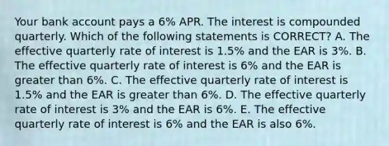 Your bank account pays a 6% APR. The interest is compounded quarterly. Which of the following statements is CORRECT? A. The effective quarterly rate of interest is 1.5% and the EAR is 3%. B. The effective quarterly rate of interest is 6% and the EAR is greater than 6%. C. The effective quarterly rate of interest is 1.5% and the EAR is greater than 6%. D. The effective quarterly rate of interest is 3% and the EAR is 6%. E. The effective quarterly rate of interest is 6% and the EAR is also 6%.