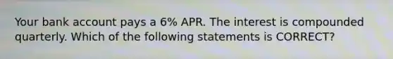 Your bank account pays a 6% APR. The interest is compounded quarterly. Which of the following statements is CORRECT?