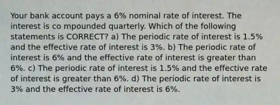 Your bank account pays a 6% nominal rate of interest. The interest is co mpounded quarterly. Which of the following statements is CORRECT? a) The periodic rate of interest is 1.5% and the effective rate of interest is 3%. b) The periodic rate of interest is 6% and the effective rate of interest is <a href='https://www.questionai.com/knowledge/ktgHnBD4o3-greater-than' class='anchor-knowledge'>greater than</a> 6%. c) The periodic rate of interest is 1.5% and the effective rate of interest is greater than 6%. d) The periodic rate of interest is 3% and the effective rate of interest is 6%.