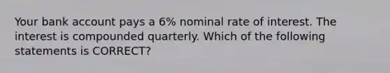 Your bank account pays a 6% nominal rate of interest. The interest is compounded quarterly. Which of the following statements is CORRECT?