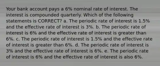 Your bank account pays a 6% nominal rate of interest. The interest is compounded quarterly. Which of the following statements is CORRECT? a. The periodic rate of interest is 1.5% and the effective rate of interest is 3%. b. The periodic rate of interest is 6% and the effective rate of interest is greater than 6%. c. The periodic rate of interest is 1.5% and the effective rate of interest is greater than 6%. d. The periodic rate of interest is 3% and the effective rate of interest is 6%. e. The periodic rate of interest is 6% and the effective rate of interest is also 6%.